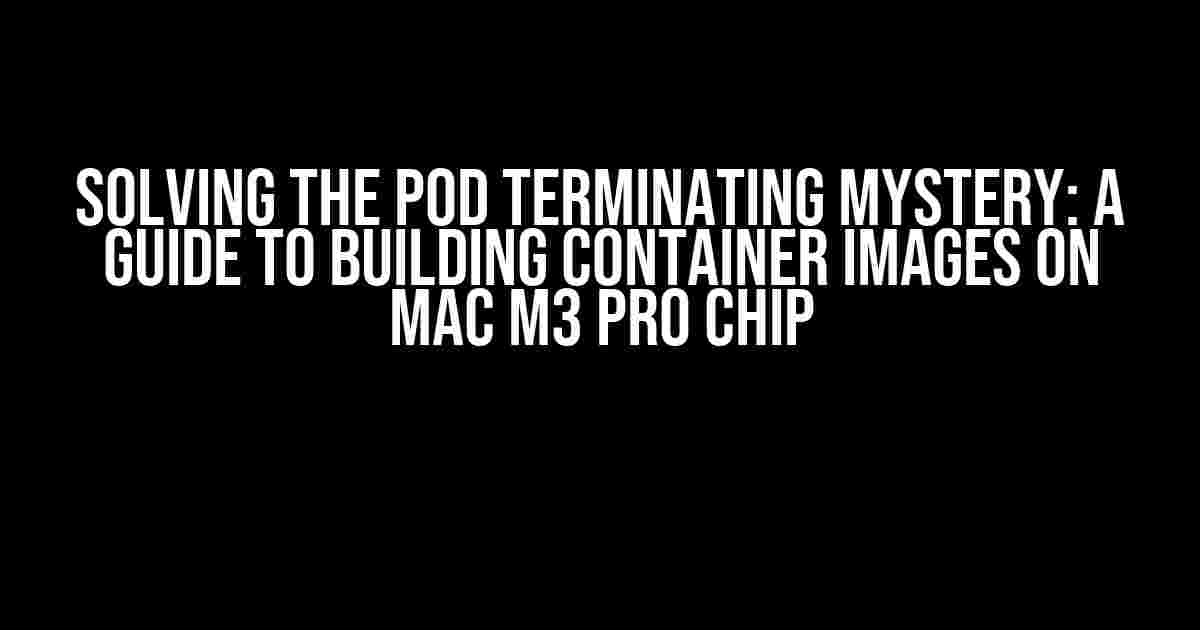 Solving the Pod Terminating Mystery: A Guide to Building Container Images on Mac M3 Pro Chip