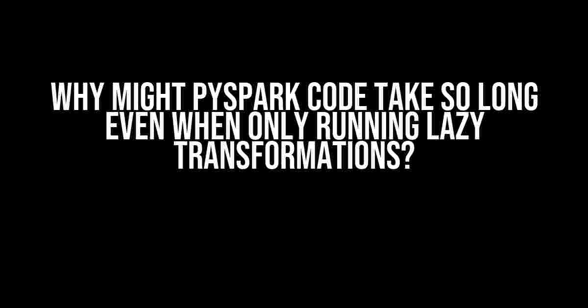 Why Might PySpark Code Take So Long Even When Only Running Lazy Transformations?